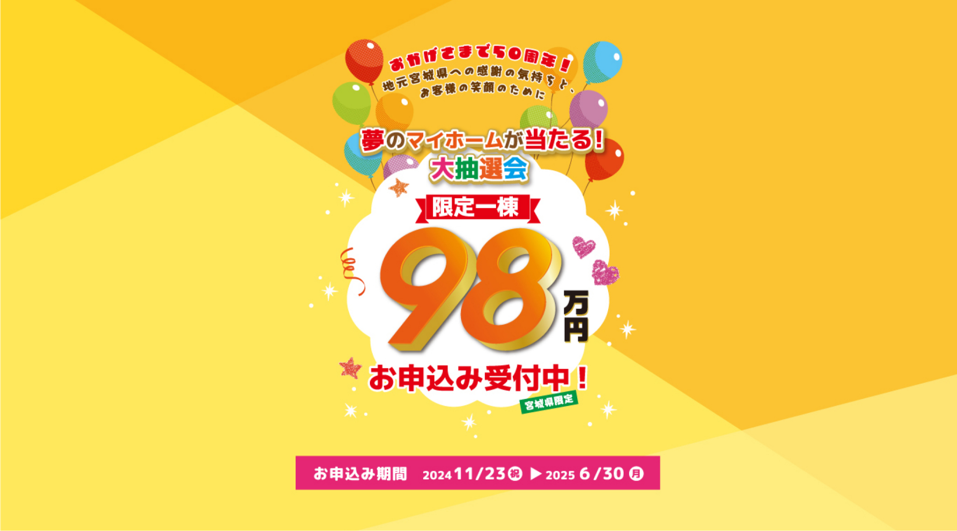 夢のマイホームが当たる大抽選会　限定一棟98万円　お申込み受付中　お申し込み期間 2024 11/23（祝）～2025 6/30（月）